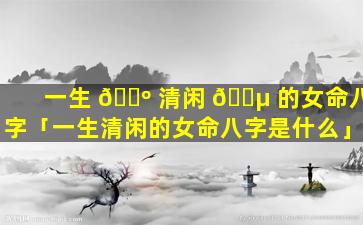 一生 🌺 清闲 🌵 的女命八字「一生清闲的女命八字是什么」
